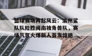 开云登录 - 篮球赛场再起风云：渝州鲨队队险胜闽南独角兽队，赛场气氛火爆新人首发惊艳