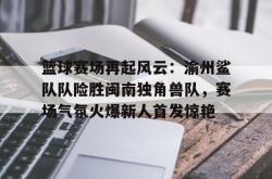 开云登录 - 篮球赛场再起风云：渝州鲨队队险胜闽南独角兽队，赛场气氛火爆新人首发惊艳