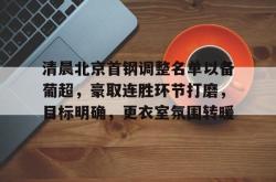 kaiyun平台 -包含清晨北京首钢调整名单以备葡超，豪取连胜环节打磨，目标明确，更衣室氛围转暖的词条