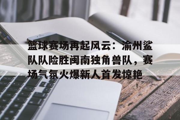  篮球赛场再起风云：渝州鲨队队险胜闽南独角兽队，赛场气氛火爆新人首发惊艳